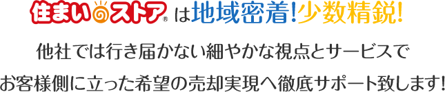 住まいのストアは地域密着！少数精鋭！他社では行き届かない細やかな視点とサービスでお客様側に立った希望の売却実現へ徹底サポート致します！