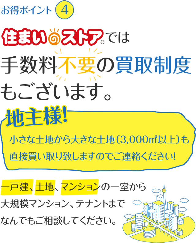 住まいのストアでは手数料不要の買取制度もございます。一戸建、土地、マンションの一室から大規模マンション、テナントまでなんでもご相談してください。